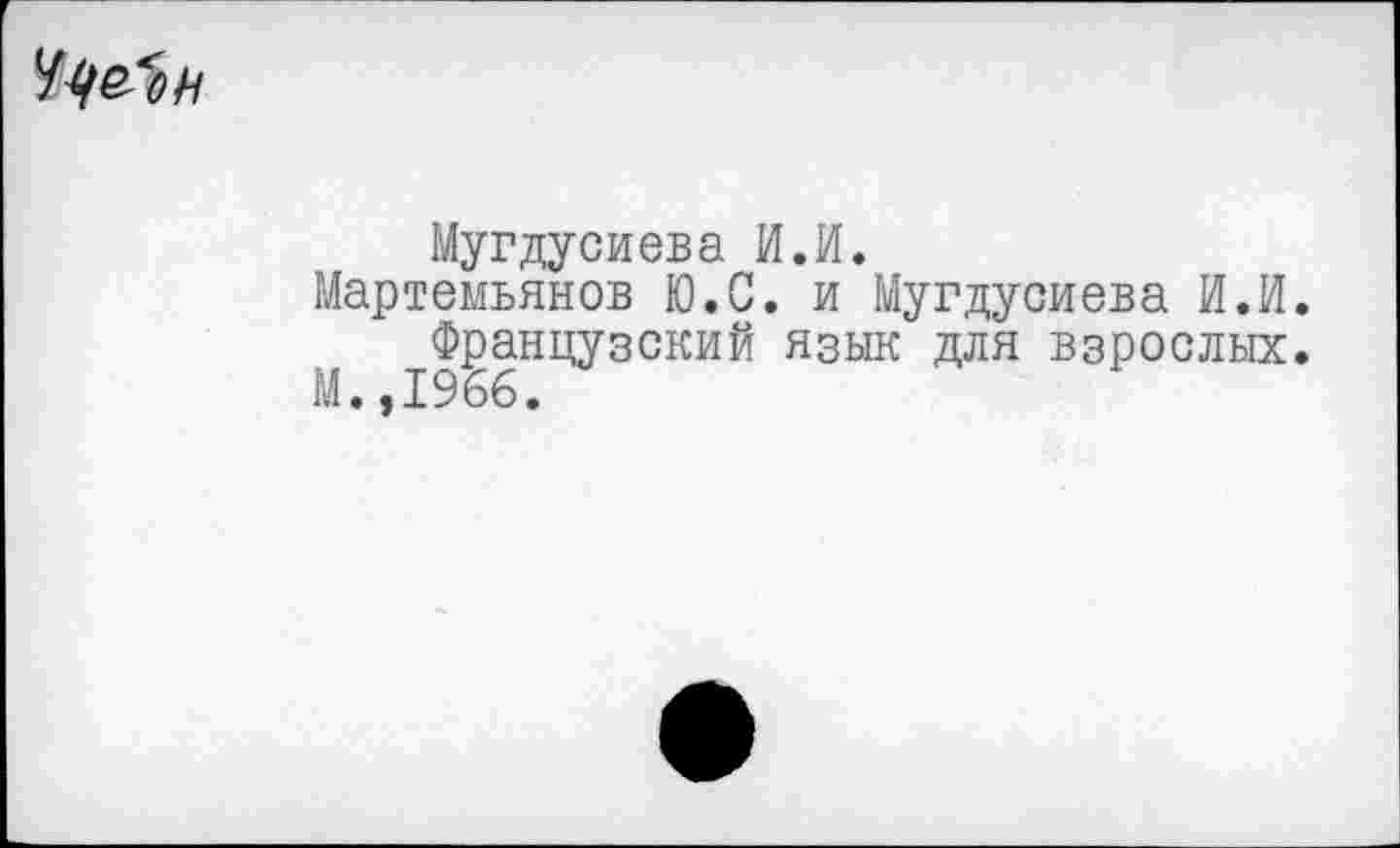 ﻿Мугдусиева И.И.
Мартемьянов Ю.С. и Мугдусиева И.И.
Французский язык для взрослых. М. ,1966.